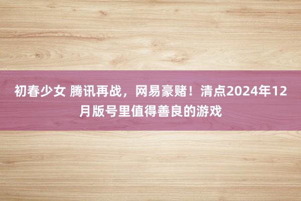 初春少女 腾讯再战，网易豪赌！清点2024年12月版号里值得善良的游戏