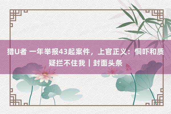 猎U者 一年举报43起案件，上官正义：恫吓和质疑拦不住我｜封面头条