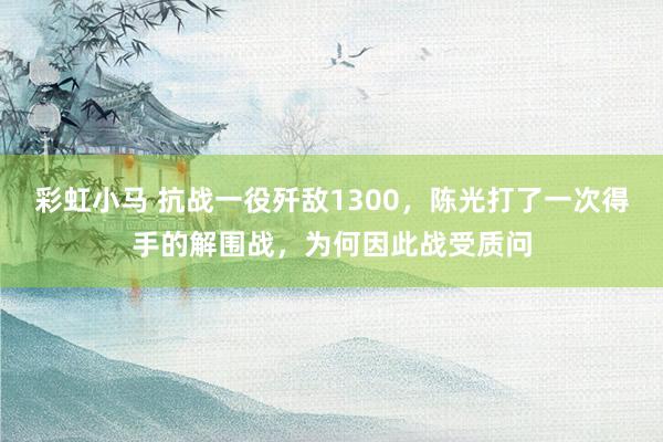 彩虹小马 抗战一役歼敌1300，陈光打了一次得手的解围战，为何因此战受质问