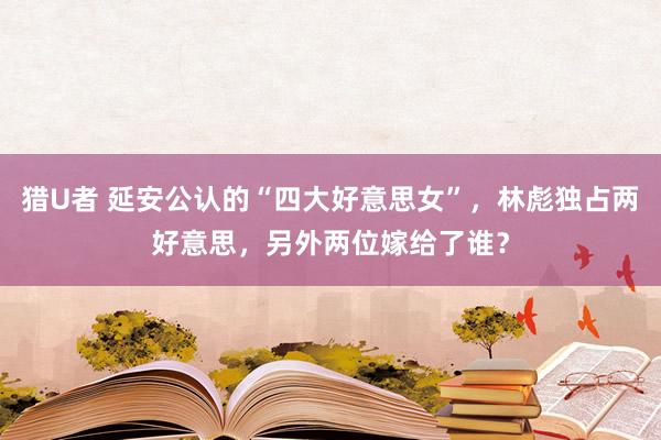 猎U者 延安公认的“四大好意思女”，林彪独占两好意思，另外两位嫁给了谁？