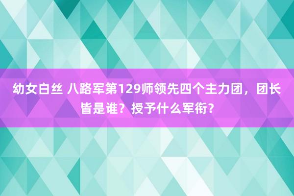 幼女白丝 八路军第129师领先四个主力团，团长皆是谁？授予什么军衔？