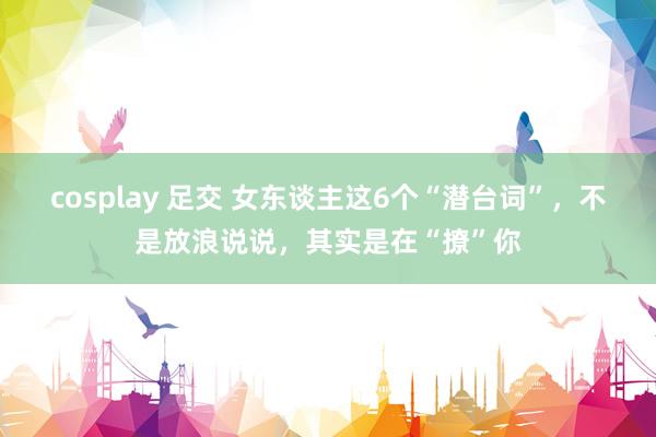 cosplay 足交 女东谈主这6个“潜台词”，不是放浪说说，其实是在“撩”你