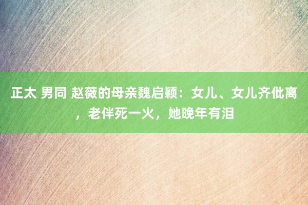 正太 男同 赵薇的母亲魏启颖：女儿、女儿齐仳离，老伴死一火，她晚年有泪