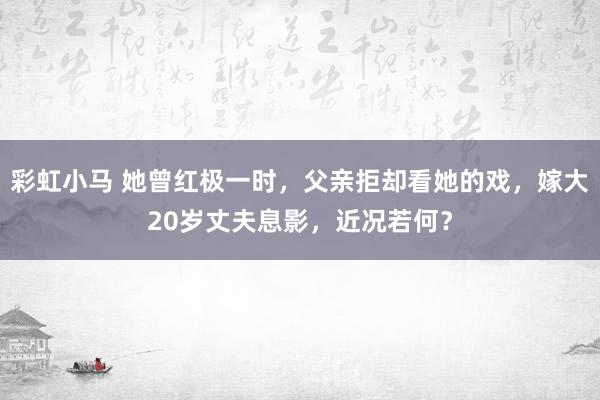 彩虹小马 她曾红极一时，父亲拒却看她的戏，嫁大20岁丈夫息影，近况若何？