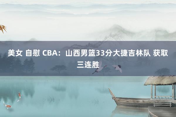 美女 自慰 CBA：山西男篮33分大捷吉林队 获取三连胜