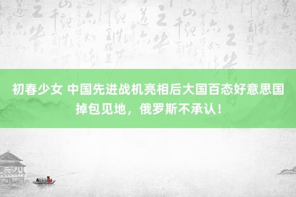 初春少女 中国先进战机亮相后大国百态好意思国掉包见地，俄罗斯不承认！