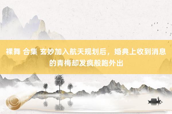 裸舞 合集 玄妙加入航天规划后，婚典上收到消息的青梅却发疯般跑外出