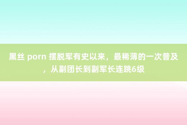 黑丝 porn 摆脱军有史以来，最稀薄的一次普及，从副团长到副军长连跳6级