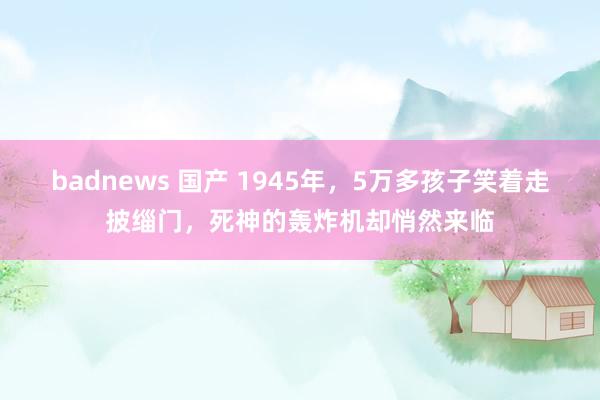 badnews 国产 1945年，5万多孩子笑着走披缁门，死神的轰炸机却悄然来临