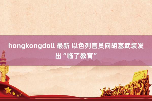 hongkongdoll 最新 以色列官员向胡塞武装发出“临了教育”