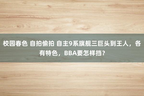 校园春色 自拍偷拍 自主9系旗舰三巨头到王人，各有特色，BBA要怎样挡？