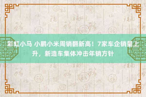 彩虹小马 小鹏小米周销翻新高！7家车企销量上升，新造车集体冲击年销方针