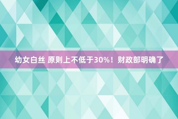 幼女白丝 原则上不低于30%！财政部明确了