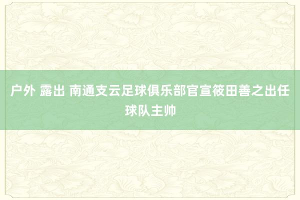 户外 露出 南通支云足球俱乐部官宣筱田善之出任球队主帅