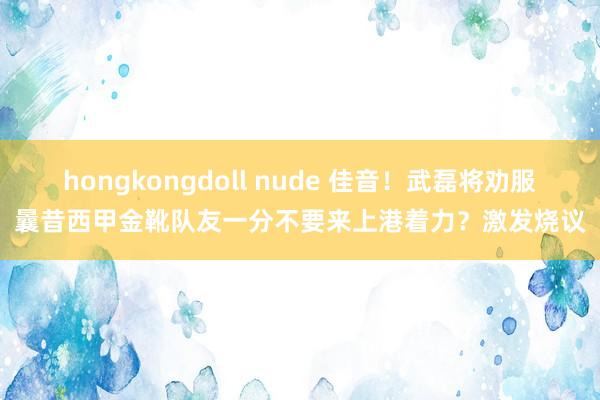 hongkongdoll nude 佳音！武磊将劝服曩昔西甲金靴队友一分不要来上港着力？激发烧议
