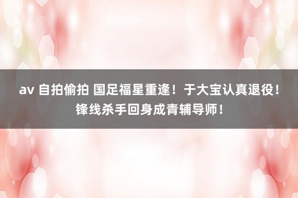 av 自拍偷拍 国足福星重逢！于大宝认真退役！锋线杀手回身成青辅导师！