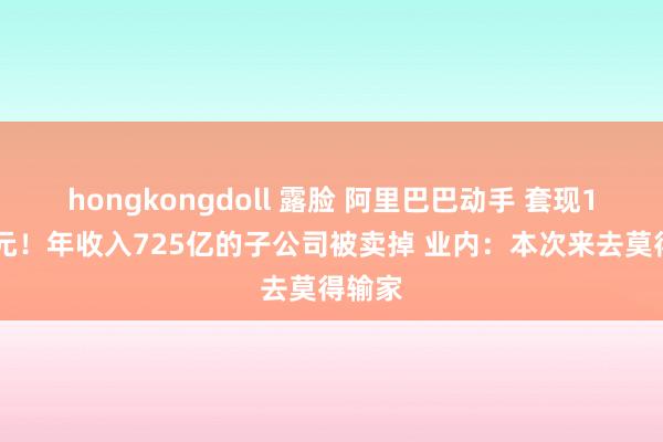 hongkongdoll 露脸 阿里巴巴动手 套现120亿元！年收入725亿的子公司被卖掉 业内：本次来去莫得输家