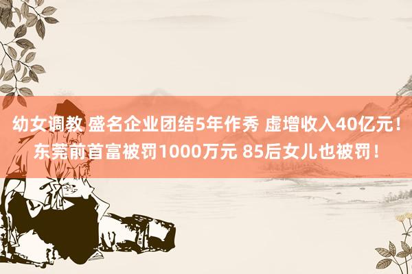 幼女调教 盛名企业团结5年作秀 虚增收入40亿元！东莞前首富被罚1000万元 85后女儿也被罚！