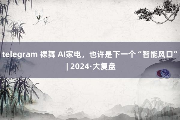 telegram 裸舞 AI家电，也许是下一个“智能风口” | 2024·大复盘