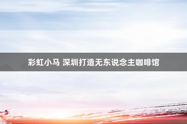 彩虹小马 深圳打造无东说念主咖啡馆