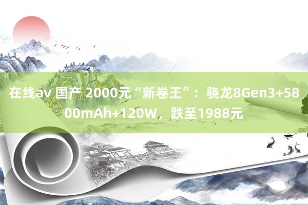 在线av 国产 2000元“新卷王”：骁龙8Gen3+5800mAh+120W，跌至1988元