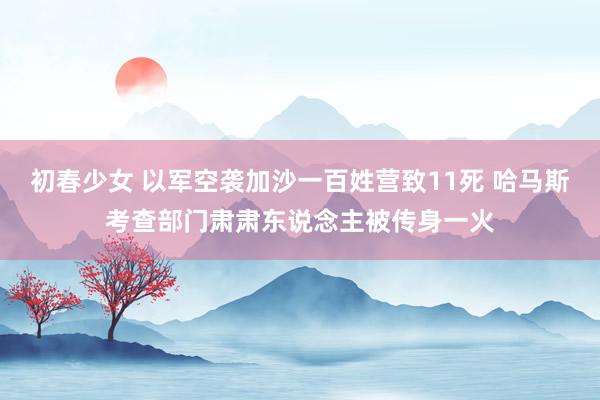 初春少女 以军空袭加沙一百姓营致11死 哈马斯考查部门肃肃东说念主被传身一火