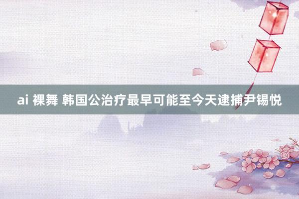 ai 裸舞 韩国公治疗最早可能至今天逮捕尹锡悦