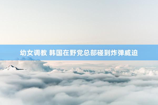 幼女调教 韩国在野党总部碰到炸弹威迫