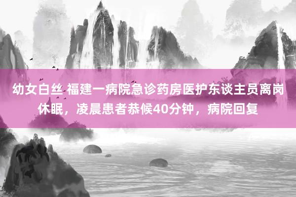 幼女白丝 福建一病院急诊药房医护东谈主员离岗休眠，凌晨患者恭候40分钟，病院回复
