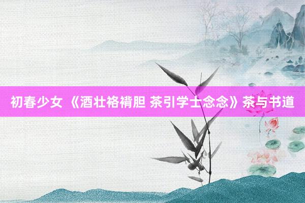 初春少女 《酒壮袼褙胆 茶引学士念念》茶与书道