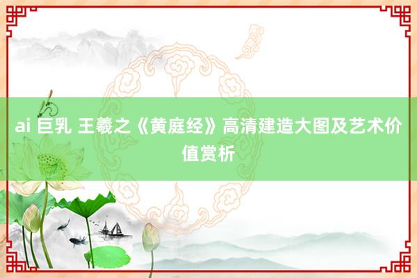 ai 巨乳 王羲之《黄庭经》高清建造大图及艺术价值赏析