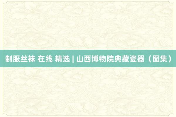 制服丝袜 在线 精选 | 山西博物院典藏瓷器（图集）