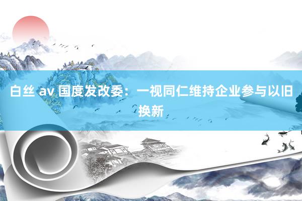 白丝 av 国度发改委：一视同仁维持企业参与以旧换新