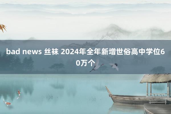 bad news 丝袜 2024年全年新增世俗高中学位60万个