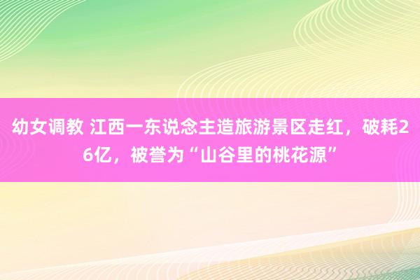 幼女调教 江西一东说念主造旅游景区走红，破耗26亿，被誉为“山谷里的桃花源”