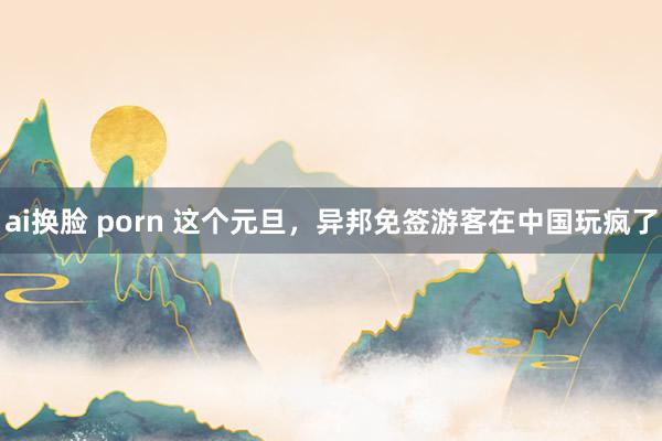 ai换脸 porn 这个元旦，异邦免签游客在中国玩疯了