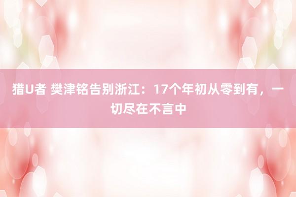 猎U者 樊津铭告别浙江：17个年初从零到有，一切尽在不言中