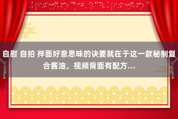 自慰 自拍 拌面好意思味的诀要就在于这一款秘制复合酱油，视频背面有配方...
