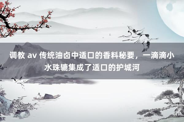 调教 av 传统油卤中适口的香料秘要，一滴滴小水珠辘集成了适口的护城河