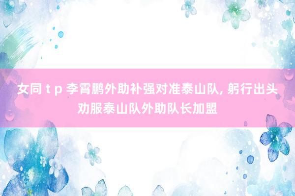 女同 t p 李霄鹏外助补强对准泰山队， 躬行出头劝服泰山队外助队长加盟