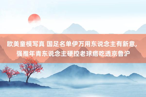 欧美童模写真 国足名单伊万用东说念主有新意， 强推年青东说念主硬控老球痞吃透京鲁沪