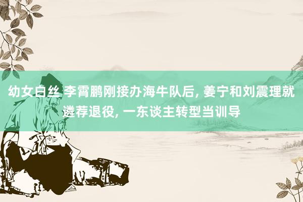 幼女白丝 李霄鹏刚接办海牛队后， 姜宁和刘震理就遴荐退役， 一东谈主转型当训导