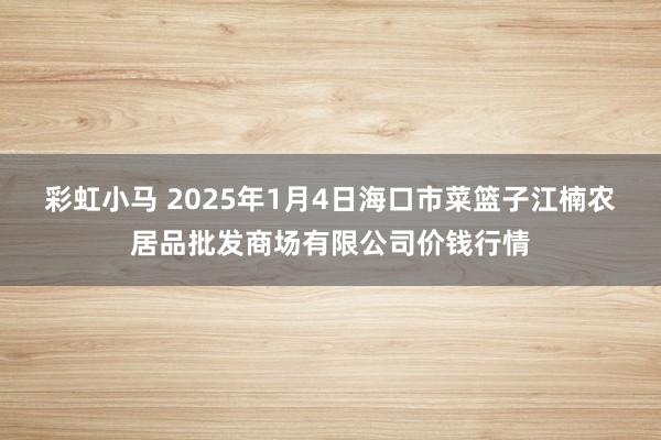 彩虹小马 2025年1月4日海口市菜篮子江楠农居品批发商场有限公司价钱行情