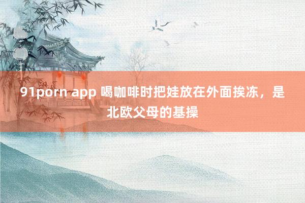 91porn app 喝咖啡时把娃放在外面挨冻，是北欧父母的基操