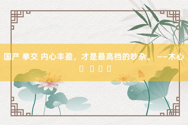 国产 拳交 内心丰盈，才是最高档的吵杂。 ——木心 ​ ​​​