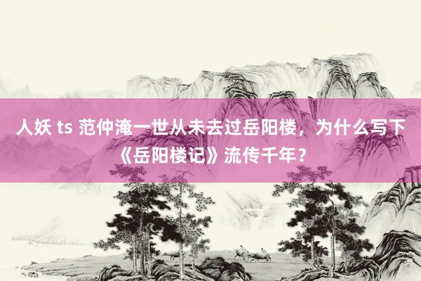 人妖 ts 范仲淹一世从未去过岳阳楼，为什么写下《岳阳楼记》流传千年？