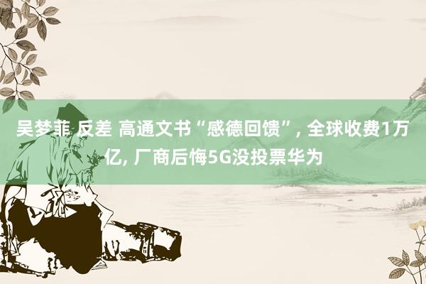 吴梦菲 反差 高通文书“感德回馈”， 全球收费1万亿， 厂商后悔5G没投票华为