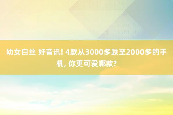幼女白丝 好音讯! 4款从3000多跌至2000多的手机， 你更可爱哪款?