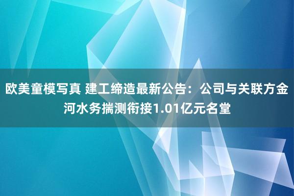 欧美童模写真 建工缔造最新公告:公司与关联方金河水务揣测衔接1.01亿元名堂
