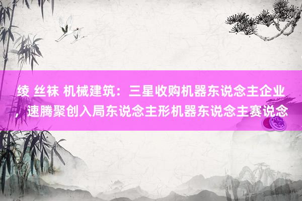 绫 丝袜 机械建筑:三星收购机器东说念主企业,速腾聚创入局东说念主形机器东说念主赛说念